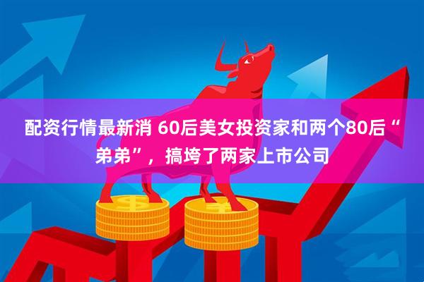 配资行情最新消 60后美女投资家和两个80后“弟弟”，搞垮了两家上市公司