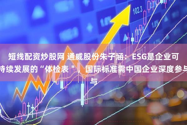短线配资炒股网 通威股份朱子涵：ESG是企业可持续发展的“体检表＂，国际标准需中国企业深度参与
