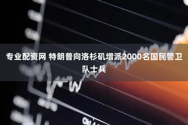 专业配资网 特朗普向洛杉矶增派2000名国民警卫队士兵