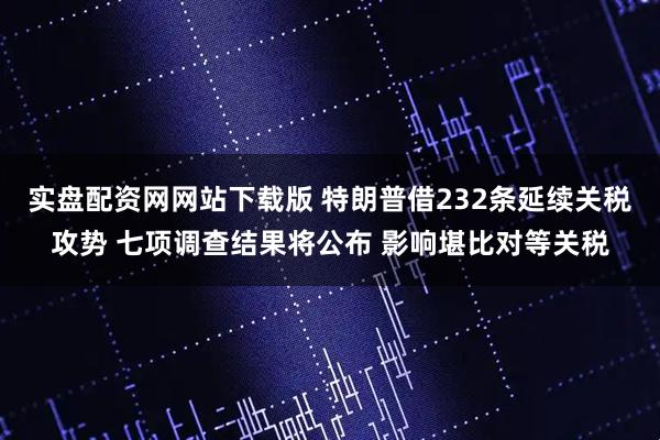 实盘配资网网站下载版 特朗普借232条延续关税攻势 七项调查结果将公布 影响堪比对等关税