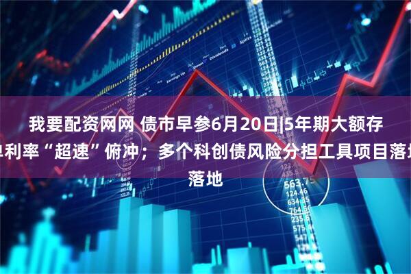 我要配资网网 债市早参6月20日|5年期大额存单利率“超速”俯冲；多个科创债风险分担工具项目落地