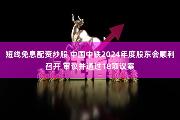 短线免息配资炒股 中国中铁2024年度股东会顺利召开 审议并通过18项议案