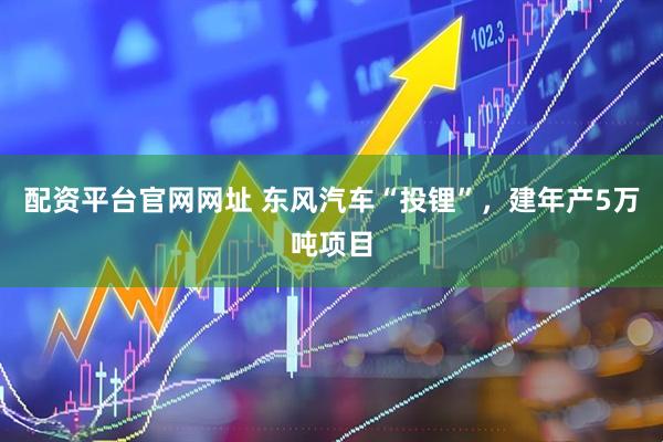 配资平台官网网址 东风汽车“投锂”，建年产5万吨项目