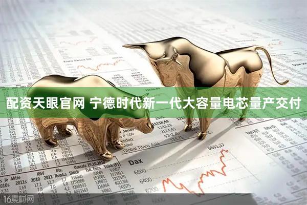 配资天眼官网 宁德时代新一代大容量电芯量产交付