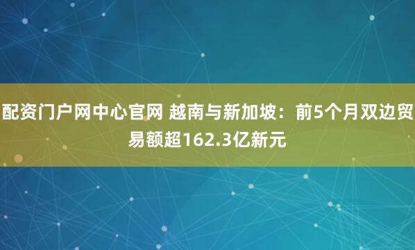 配资门户网中心官网 越南与新加坡：前5个月双边贸易额超162.3亿新元
