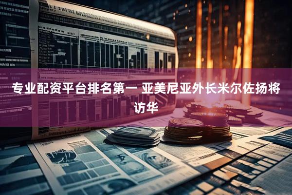 专业配资平台排名第一 亚美尼亚外长米尔佐扬将访华
