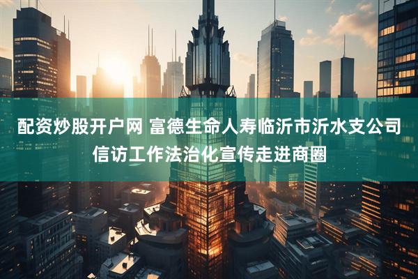 配资炒股开户网 富德生命人寿临沂市沂水支公司信访工作法治化宣传走进商圈