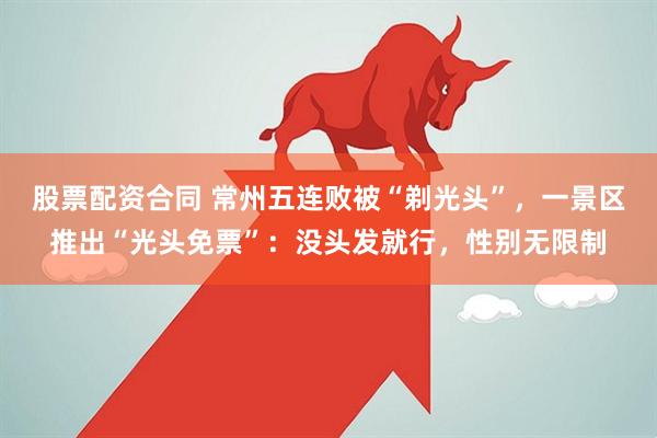 股票配资合同 常州五连败被“剃光头”，一景区推出“光头免票”：没头发就行，性别无限制