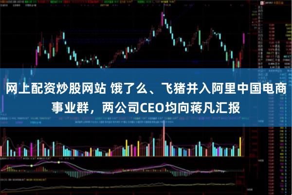 网上配资炒股网站 饿了么、飞猪并入阿里中国电商事业群，两公司CEO均向蒋凡汇报
