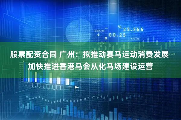 股票配资合同 广州：拟推动赛马运动消费发展 加快推进香港马会从化马场建设运营