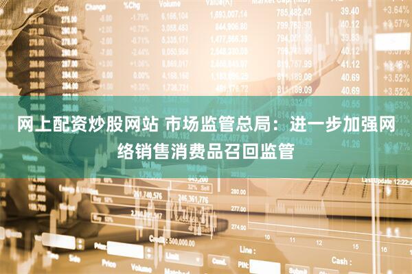 网上配资炒股网站 市场监管总局：进一步加强网络销售消费品召回监管