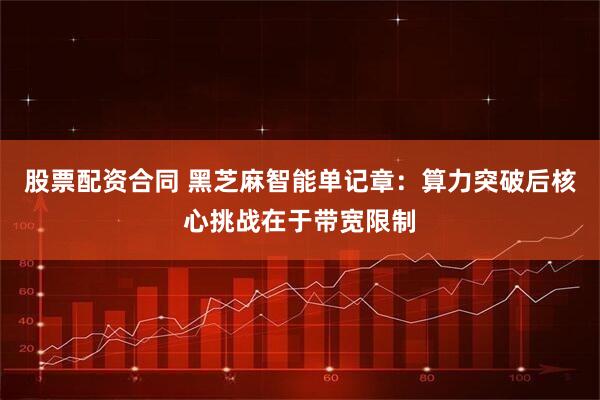 股票配资合同 黑芝麻智能单记章：算力突破后核心挑战在于带宽限制