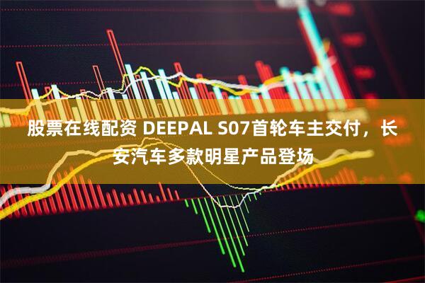 股票在线配资 DEEPAL S07首轮车主交付，长安汽车多款明星产品登场