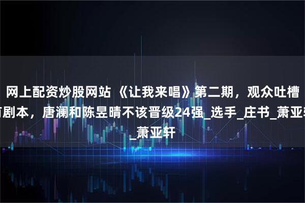 网上配资炒股网站 《让我来唱》第二期，观众吐槽有剧本，唐澜和陈昱晴不该晋级24强_选手_庄书_萧亚轩