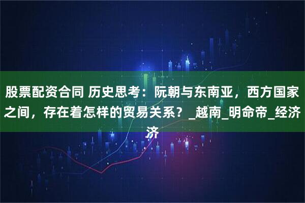 股票配资合同 历史思考：阮朝与东南亚，西方国家之间，存在着怎样的贸易关系？_越南_明命帝_经济
