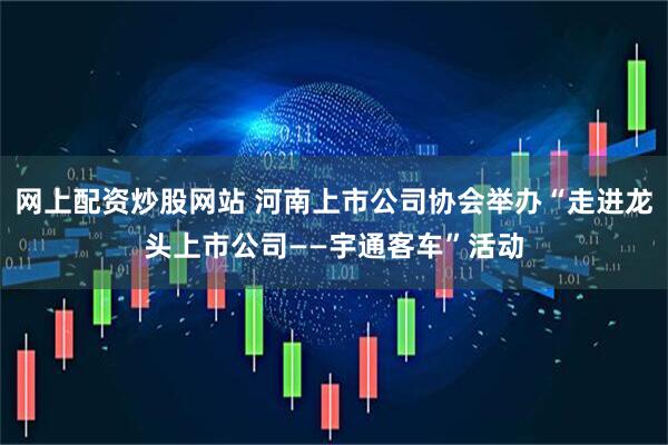 网上配资炒股网站 河南上市公司协会举办“走进龙头上市公司——宇通客车”活动