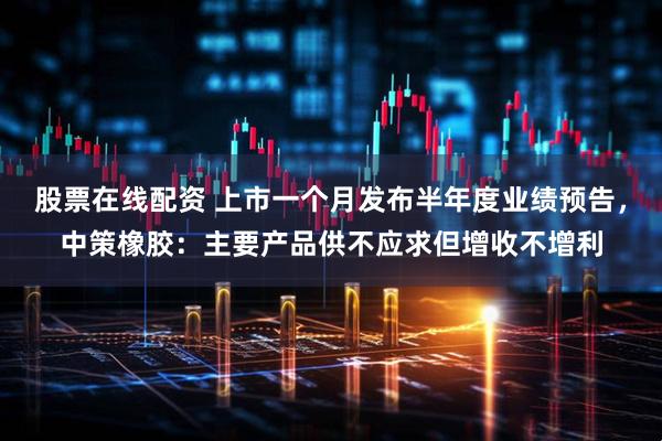 股票在线配资 上市一个月发布半年度业绩预告，中策橡胶：主要产品供不应求但增收不增利