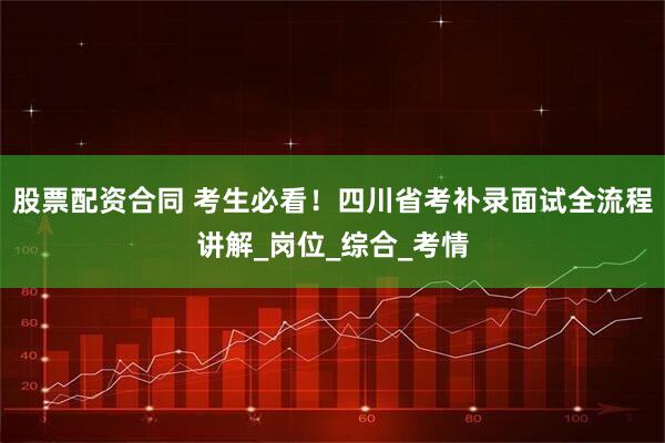 股票配资合同 考生必看！四川省考补录面试全流程讲解_岗位_综合_考情