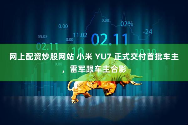 网上配资炒股网站 小米 YU7 正式交付首批车主，雷军跟车主合影