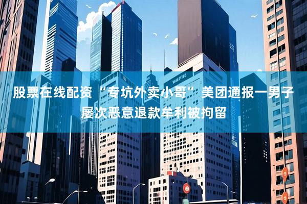 股票在线配资 “专坑外卖小哥” 美团通报一男子屡次恶意退款牟利被拘留
