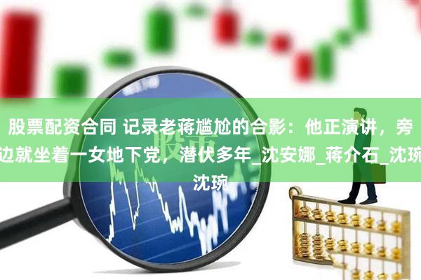 股票配资合同 记录老蒋尴尬的合影：他正演讲，旁边就坐着一女地下党，潜伏多年_沈安娜_蒋介石_沈琬