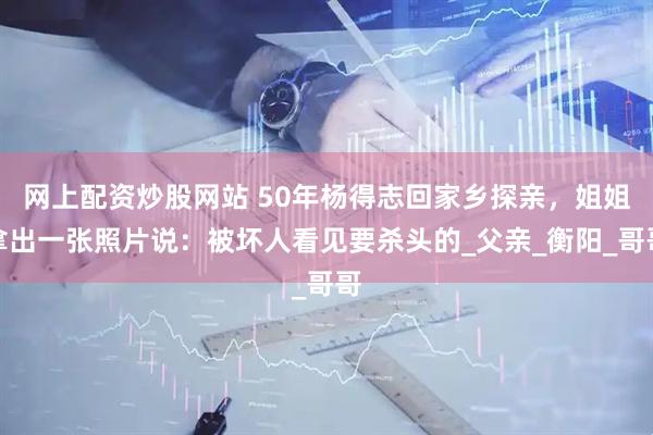 网上配资炒股网站 50年杨得志回家乡探亲，姐姐拿出一张照片说：被坏人看见要杀头的_父亲_衡阳_哥哥