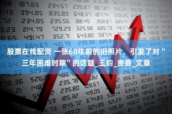 股票在线配资 一张60年前的旧照片，引发了对“三年困难时期”的话题_王钧_贵县_文章