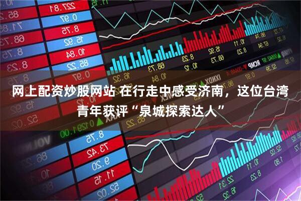 网上配资炒股网站 在行走中感受济南，这位台湾青年获评“泉城探索达人”