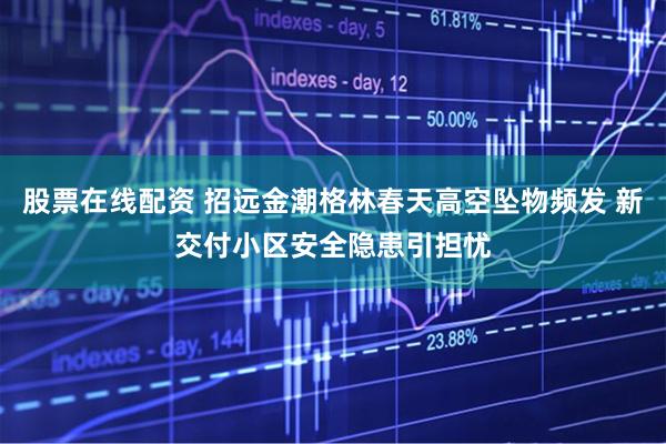 股票在线配资 招远金潮格林春天高空坠物频发 新交付小区安全隐患引担忧