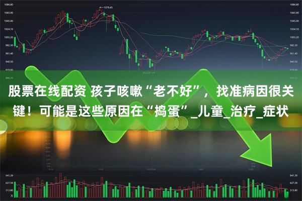 股票在线配资 孩子咳嗽“老不好”，找准病因很关键！可能是这些原因在“捣蛋”_儿童_治疗_症状