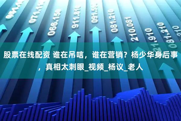 股票在线配资 谁在吊唁，谁在营销？杨少华身后事，真相太刺眼_视频_杨议_老人