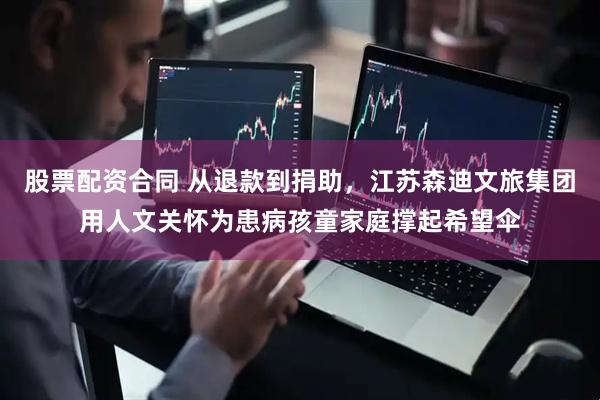 股票配资合同 从退款到捐助，江苏森迪文旅集团用人文关怀为患病孩童家庭撑起希望伞