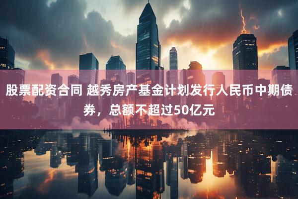 股票配资合同 越秀房产基金计划发行人民币中期债券，总额不超过50亿元