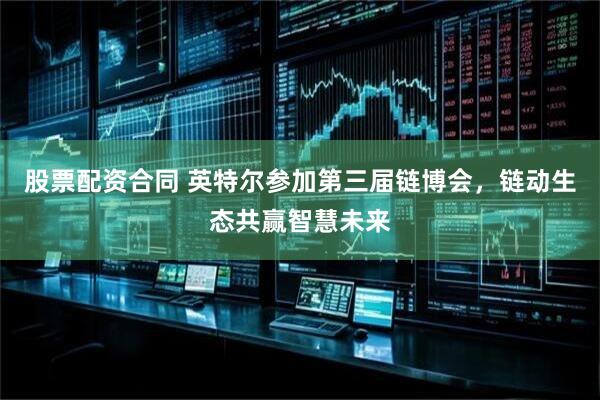 股票配资合同 英特尔参加第三届链博会，链动生态共赢智慧未来
