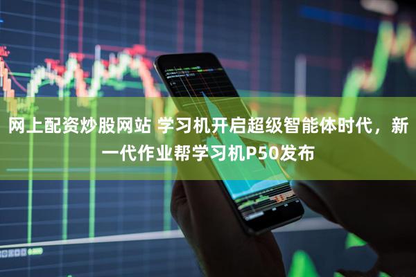 网上配资炒股网站 学习机开启超级智能体时代，新一代作业帮学习机P50发布
