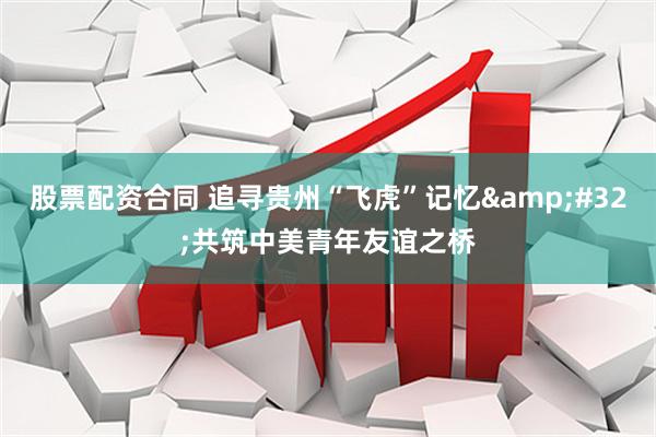 股票配资合同 追寻贵州“飞虎”记忆&#32;共筑中美青年友谊之桥