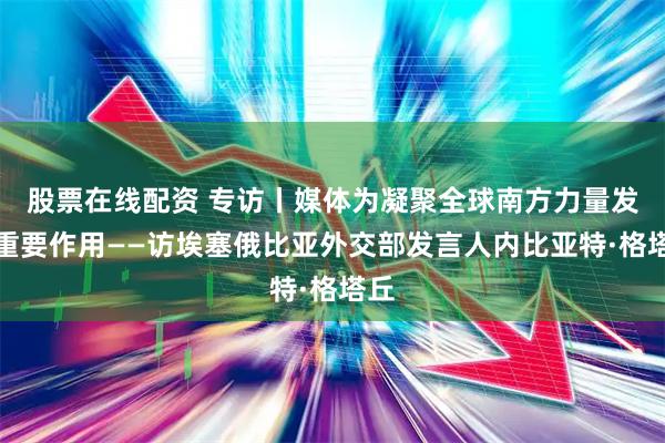 股票在线配资 专访丨媒体为凝聚全球南方力量发挥重要作用——访埃塞俄比亚外交部发言人内比亚特·格塔丘