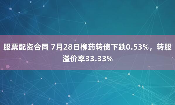 股票配资合同 7月28日柳药转债下跌0.53%，转股溢价率33.33%
