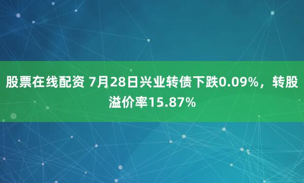 股票在线配资 7月28日兴业转债下跌0.09%，转股溢价率15.87%