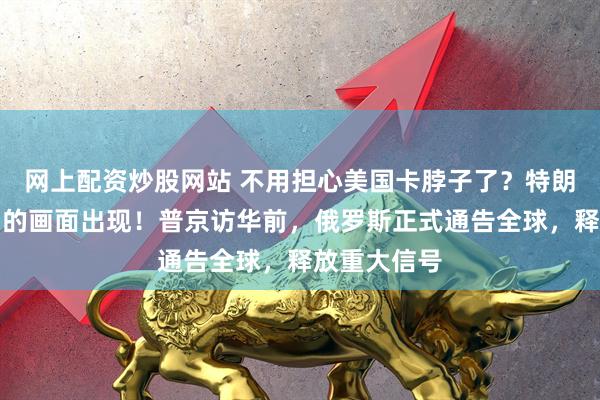 网上配资炒股网站 不用担心美国卡脖子了？特朗普不愿看到的画面出现！普京访华前，俄罗斯正式通告全球，释放重大信号