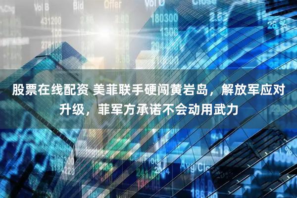 股票在线配资 美菲联手硬闯黄岩岛，解放军应对升级，菲军方承诺不会动用武力