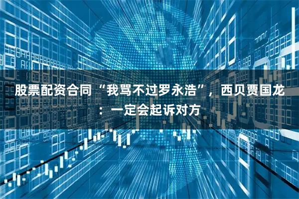 股票配资合同 “我骂不过罗永浩”，西贝贾国龙：一定会起诉对方