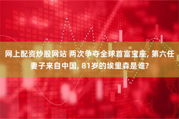 网上配资炒股网站 两次争夺全球首富宝座, 第六任妻子来自中国, 81岁的埃里森是谁?