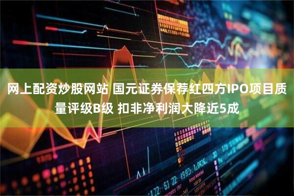 网上配资炒股网站 国元证券保荐红四方IPO项目质量评级B级 扣非净利润大降近5成