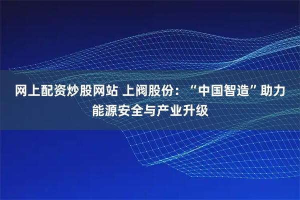 网上配资炒股网站 上阀股份：“中国智造”助力能源安全与产业升级