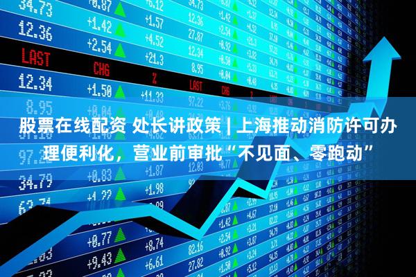 股票在线配资 处长讲政策 | 上海推动消防许可办理便利化，营业前审批“不见面、零跑动”