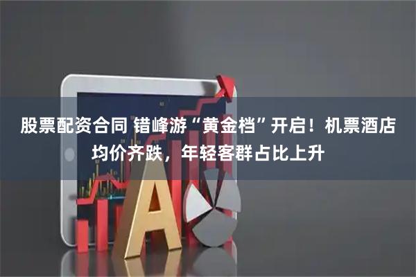 股票配资合同 错峰游“黄金档”开启！机票酒店均价齐跌，年轻客群占比上升