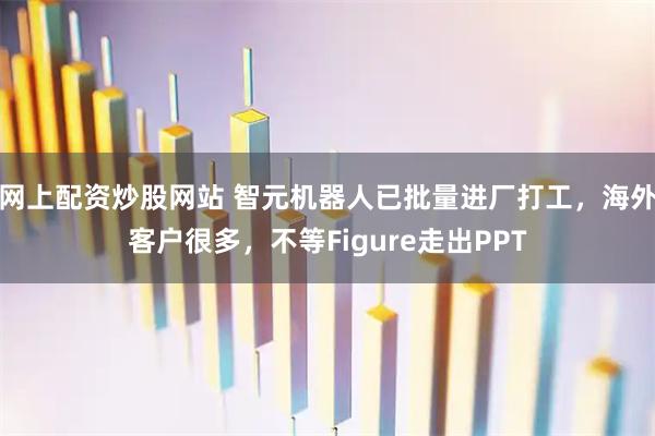 网上配资炒股网站 智元机器人已批量进厂打工，海外客户很多，不等Figure走出PPT