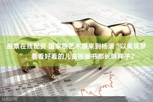 股票在线配资 国家级艺术展来到杨浦“以美筑梦”，看看好看的儿童图画书都长啥样子？
